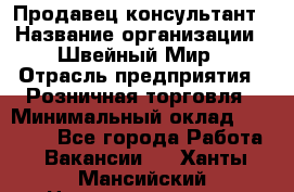 Продавец-консультант › Название организации ­ Швейный Мир › Отрасль предприятия ­ Розничная торговля › Минимальный оклад ­ 30 000 - Все города Работа » Вакансии   . Ханты-Мансийский,Нижневартовск г.